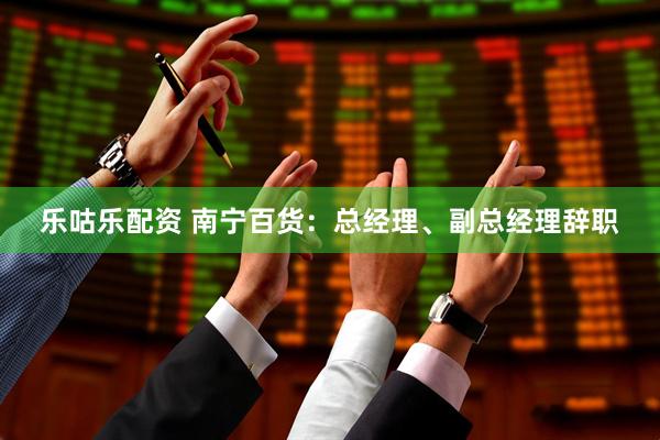 乐咕乐配资 南宁百货：总经理、副总经理辞职