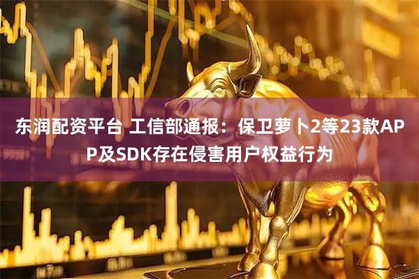 东润配资平台 工信部通报：保卫萝卜2等23款APP及SDK存在侵害用户权益行为