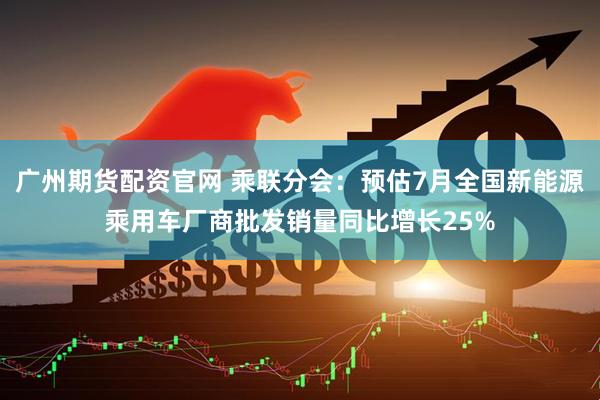 广州期货配资官网 乘联分会：预估7月全国新能源乘用车厂商批发销量同比增长25%