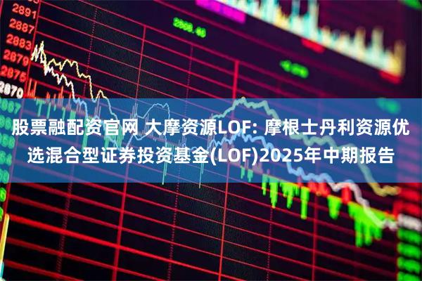 股票融配资官网 大摩资源LOF: 摩根士丹利资源优选混合型证券投资基金(LOF)2025年中期报告