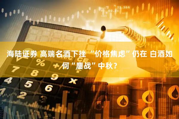 海陆证券 高端名酒下挫 “价格焦虑”仍在 白酒如何“鏖战”中秋？