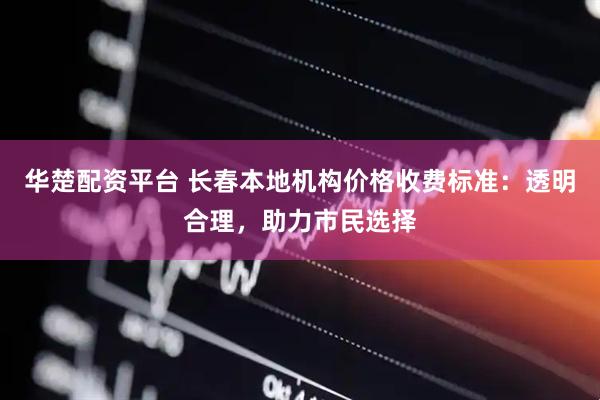 华楚配资平台 长春本地机构价格收费标准：透明合理，助力市民选择