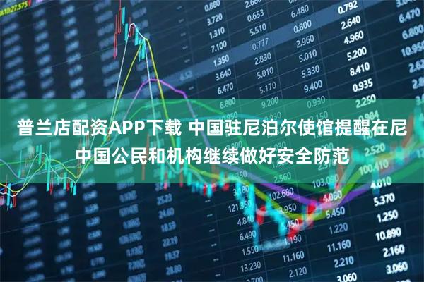普兰店配资APP下载 中国驻尼泊尔使馆提醒在尼中国公民和机构继续做好安全防范