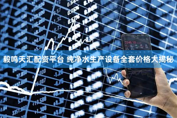 毅鸣天汇配资平台 纯净水生产设备全套价格大揭秘
